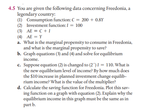 4.5 You are given the following data concerning Freedonia, a
legendary country:
(1) Consumption function: C = 200 + 0.8Y
(2) Investment function: I = 100
(3) AE = C + I
(4) AE = Y
a. What is the marginal propensity to consume in Freedonia,
and what is the marginal propensity to save?
b. Graph equations (3) and (4) and solve for equilibrium
income.
c. Suppose equation (2) is changed to (2´) I = 110. What is
the new equilibrium level of income? By how much does
the $10 increase in planned investment change equilib-
rium income? What is the value of the multiplier?
d. Calculate the saving function for Freedonia. Plot this sav-
ing function on a graph with equation (2). Explain why the
equilibrium income in this graph must be the same as in
part b.

