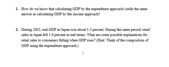 1. How do we know that calculating GDP by the expenditure approach yields the same
answer as calculating GDP by the income approach?
2. During 2002, real GDP in Japan rose about 1.3 percent. During the same period, retail
sales in Japan fell 1.8 percent in real terms. What are some possible explanations for
retail sales to consumers falling when GDP rises? (Hint: Think of the composition of
GDP using the expenditure approach.)
