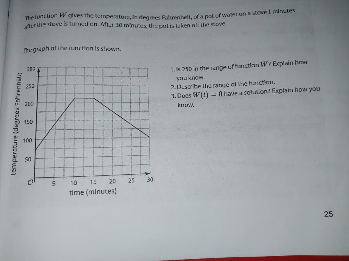 The function W gives the temperature. in degrees Eahrenheit, of a pot of water on a stove L Tmimates
after the stove is turned on. After 30 minutes, the pot is taken off the stove.
The graph of the function is shown.
300
1. Is 250 in the range of function W? Explain how
you know.
250
2. Describe the range of the function.
3. Does W(t) =0 have a solution? Explain how you
200
know.
150
100
50
10
15
20
30
time (minutes)
25
temperature (degrees Fahrenheit)
25
