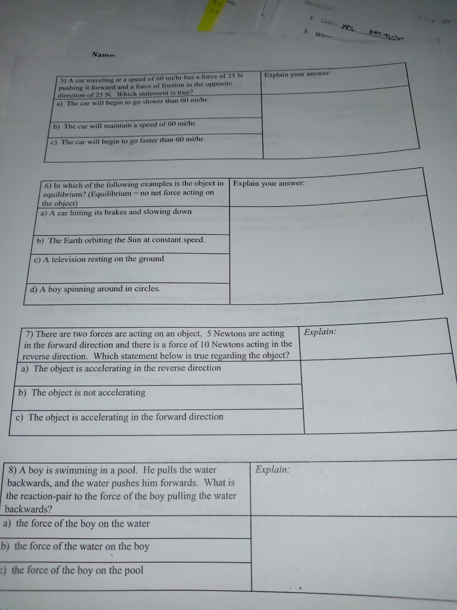 2 rer
1.
Clatm: Yes
2.
bec 4Use
War
Name:
5) A car traveling at a speed of 60 mi/hr has a force of 25 N
pushing it forward and a force of friction in the opposite
direction of 25 N. Which statement is true?
Explain your answer:
a) The car will begin to go slower than 60 mi/hr.
b) The car will maintain a speed of 60 mi/hr.
c) The car will begin to go faster than 60 mi/hr.
6) In which of the following examples is the object in Explain your answer:
equilibrium? (Equilibrium
the object)
no net force acting on
a) A car hitting its brakes and slowing down
b) The Earth orbiting the Sun at constant speed.
c) A television resting on the ground
d) A boy spinning around in circles.
Explain:
7) There are two forces are acting on an object. 5 Newtons are acting
in the forward direction and there is a force of 10 Newtons acting in the
reverse direction. Which statement below is true regarding the object?
a) The object is accelerating in the reverse direction
b) The object is not accelerating
c) The object is accelerating in the forward direction
Explain:
8) A boy is swimming in a pool. He pulls the water
backwards, and the water pushes him forwards. What is
the reaction-pair to the force of the boy pulling the water
backwards?
a) the force of the boy on the water
b) the force of the water on the boy
=) the force of the boy on the pool
