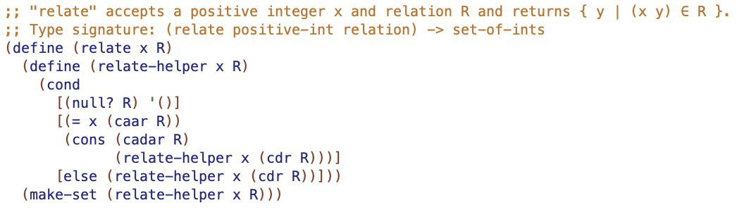 ;; "relate" accepts a positive integer x and relation R and returns { y | (x y) ER }.
;; Type signature: (relate positive-int relation) -> set-of-ints
(define (relate x R)
(define (relate-helper x R)
(cond
[(null? R) '01
[(= x (caar R))
(cons (cadar R)
(relate-helper x (cdr R)))]
[else (relate-helper x (cdr R))]))
(make-set (relate-helper x R)))
