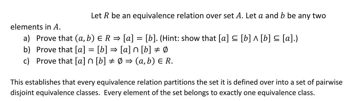 Let R be an equivalence relation over set A. Let a and b be any two
elements in A.
a) Prove that (a, b) ER =→ [a]
b) Prove that [a] = [b] = [a] n [b] # Ø
c) Prove that [a] n [b] ± Ø = (a, b) E R.
= [b]. (Hint: show that [a] C [b] ^ [b] C [a].)
This establishes that every equivalence relation partitions the set it is defined over into a set of pairwise
disjoint equivalence classes. Every element of the set belongs to exactly one equivalence class.
