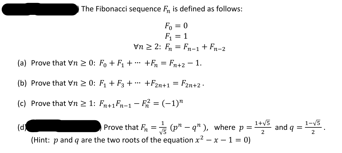 The Fibonacci sequence F, is defined as follows:
Fo = 0
F1 = 1
Vn 2 2: Fn = Fn-1+ Fn-2
(a) Prove that Vn 2 0: F, + F, +
+F = Fn+2 - 1.
...
(b) Prove that Vn 2 0: F1 + F3 + …*
+F2n+1 = F2n+2 .
(c) Prove that Vn 2 1: Fn+1Fn-1 - = (-1)"
|
1+V5
1-V5
and q =
1
(d)
E (p" – q" ), where p =
(Hint: p and q are the two roots of the equation x² – x – 1 = 0)
Prove that Fn
2
