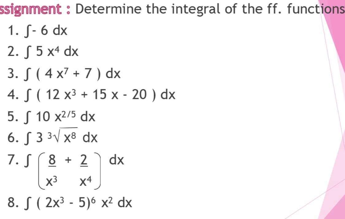 ssignment : Determine the integral of the ff. functions
1. S- 6 dx
2. S 5 x4 dx
3. S ( 4 x7 + 7) dx
4. S ( 12 x³ + 15 x - 20 ) dx
5. S 10 x2/5 dx
6. [ 3 3V x8 dx
7. S(8 + 2
dx
(x3
x4
8. S ( 2x³ - 5)6 x² dx
