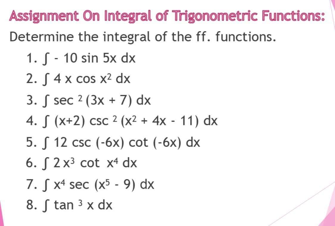 Assignment On Integral of Trigonometric Functions:
Determine the integral of the ff. functions.
1. S - 10 sin 5x dx
2. S 4 x cos x² dx
3. S sec 2 (3x + 7) dx
4. S (x+2) csc 2 (x² + 4x - 11) dx
5. S 12 csc (-6x) cot (-6x) dx
6. S 2x3 cot x4 dx
7. S x4 sec (x5 - 9) dx
8. S tan 3 x dx

