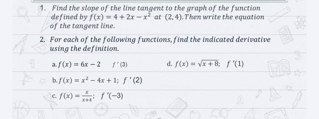 1. Find the slope of the line tangent to the graph of the function
defined by f(x) = 4 + 2x – x2 at (2,4). Then write the equation
of the tangent line.
2. For each of the following functions, find the indicated derivative
using the definition.
a. f (x) = 6x – 2
f' (3)
d. f(x) = Vx + 8; f '(1)
%3D
b. f (x) = x² – 4x + 1; f ' (2)
c. f(x) = f '(-3)
A
x+4
OING
