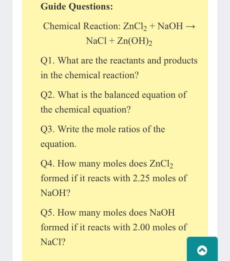 Guide Questions:
Chemical Reaction: ZnCl2 + NaOH →
NaCl + Zn(OH)2
Q1. What are the reactants and products
in the chemical reaction?
Q2. What is the balanced equation of
the chemical equation?
Q3. Write the mole ratios of the
equation.
Q4. How many moles does ZnCl2
formed if it reacts with 2.25 moles of
NaOH?
Q5. How many moles does NAOH
formed if it reacts with 2.00 moles of
NaCl?
