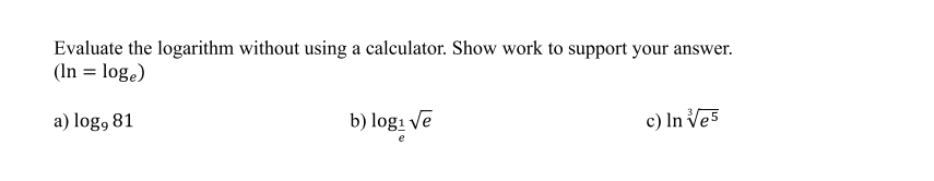 Evaluate the logarithm without using a calculator. Show work to support your answer.
(In = log.)
a) log, 81
b) logi ve
c) In Ves
e
