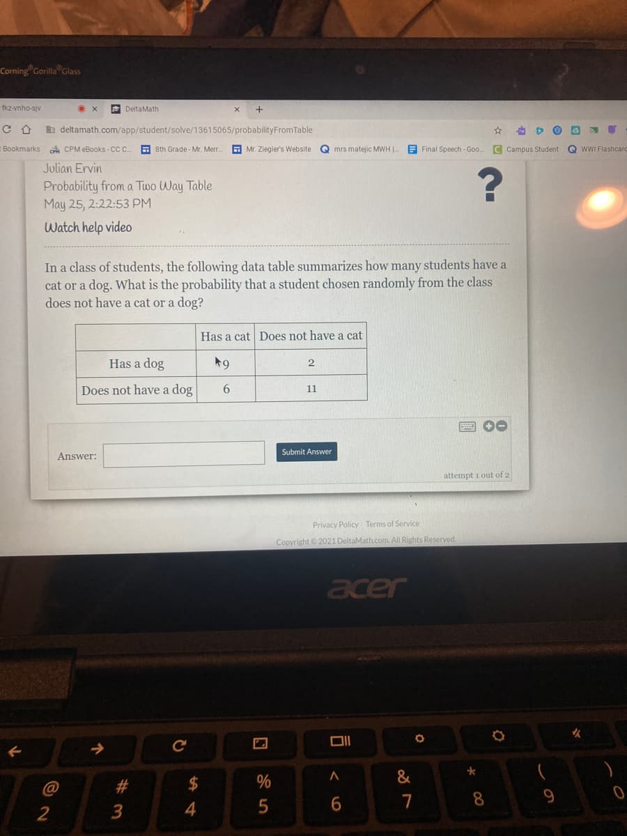 Corning Gorilla Glass
fkz-vnho-sjv
E DeltaMath
b deltamath.com/app/student/solve/13615065/probabilityFromTable
Bookmarks e CPM eBooks - CC.
E 8th Grade - Mr. Merr.
A Mr. Ziegler's Website
Q mrs matejic MWH |
E Final Speech - Goo. C Campus Student G WWI Flashcard
Julian Ervin
Probability from a Two Way Table
May 25, 2:22:53 PM
Watch help video
In a class of students, the following data table summarizes how many students have a
cat or a dog. What is the probability that a student chosen randomly from the class
does not have a cat or a dog?
Has a cat Does not have a cat
Has a dog
2
Does not have a dog
6.
11
Submit Answer
Answer:
attempt i out of 2
Privacy Policy Terms of Service
Copyright © 2021 DeltaMath.com. All Rights Reserved,
acer
%24
6.
7
8
2
4
