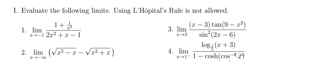 I. Evaluate the following limits. Using L'Hôpital's Rule is not allowed.
(x -
1+1/2/3
1. lim
x-1 2x² + x - 1
3. lim
x→3
- 3) tan(9-x²)
- 6)
sin (2x -
logi (x+3)
2. lim
x=√√x²+x
4. lim
x+1-1 - cosh(cos-¹x)
H418