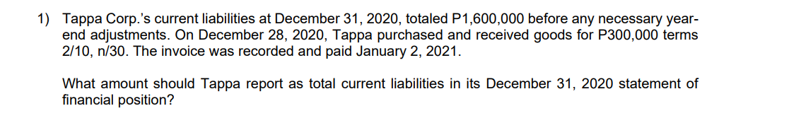 1) Tappa Corp.'s current liabilities at December 31, 2020, totaled P1,600,000 before any necessary year-
end adjustments. On December 28, 2020, Tappa purchased and received goods for P300,000 terms
2/10, n/30. The invoice was recorded and paid January 2, 2021.
What amount should Tappa report as total current liabilities in its December 31, 2020 statement of
financial position?