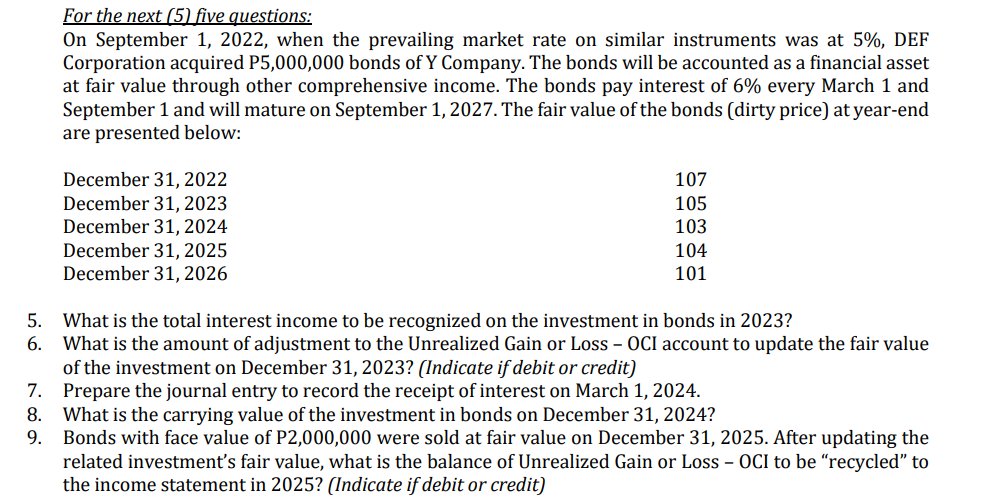 For the next (5) five questions:
On September 1, 2022, when the prevailing market rate on similar instruments was at 5%, DEF
Corporation acquired P5,000,000 bonds of Y Company. The bonds will be accounted as a financial asset
at fair value through other comprehensive income. The bonds pay interest of 6% every March 1 and
September 1 and will mature on September 1, 2027. The fair value of the bonds (dirty price) at year-end
are presented below:
December 31, 2022
December 31, 2023
December 31, 2024
December 31, 2025
December 31, 2026
107
105
103
104
101
5. What is the total interest income to be recognized on the investment in bonds in 2023?
6. What is the amount of adjustment to the Unrealized Gain or Loss – OCI account to update the fair value
of the investment on December 31, 2023? (Indicate if debit or credit)
7. Prepare the journal entry to record the receipt of interest on March 1, 2024.
8. What is the carrying value of the investment in bonds on December 31, 2024?
9. Bonds with face value of P2,000,000 were sold at fair value on December 31, 2025. After updating the
related investment's fair value, what is the balance of Unrealized Gain or Loss – OCI to be “recycled" to
the income statement in 2025? (Indicate if debit or credit)
