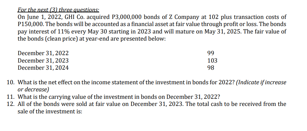 For the next (3) three questions:
On June 1, 2022, GHI Co. acquired P3,000,000 bonds of Z Company at 102 plus transaction costs of
P150,000. The bonds will be accounted as a financial asset at fair value through profit or loss. The bonds
pay interest of 11% every May 30 starting in 2023 and will mature on May 31, 2025. The fair value of
the bonds (clean price) at year-end are presented below:
December 31, 2022
December 31, 2023
December 31, 2024
99
103
98
10. What is the net effect on the income statement of the investment in bonds for 2022? (Indicate if increase
or decrease)
11. What is the carrying value of the investment in bonds on December 31, 2022?
12. All of the bonds were sold at fair value on December 31, 2023. The total cash to be received from the
sale of the investment is:
