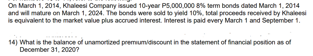 On March 1, 2014, Khaleesi Company issued 10-year P5,000,000 8% term bonds dated March 1, 2014
and will mature on March 1, 2024. The bonds were sold to yield 10%, total proceeds received by Khaleesi
is equivalent to the market value plus accrued interest. Interest is paid every March 1 and September 1.
14) What is the balance of unamortized premium/discount in the statement of financial position as of
December 31, 2020?
