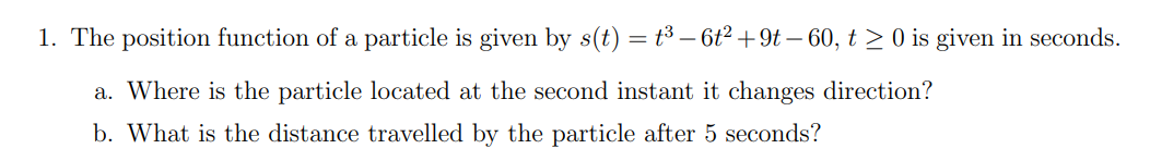 1. The position function of a particle is given by s(t) = t³ – 6t²+9t – 60, t > 0 is given in seconds.
a. Where is the particle located at the second instant it changes direction?
b. What is the distance travelled by the particle after 5 seconds?
