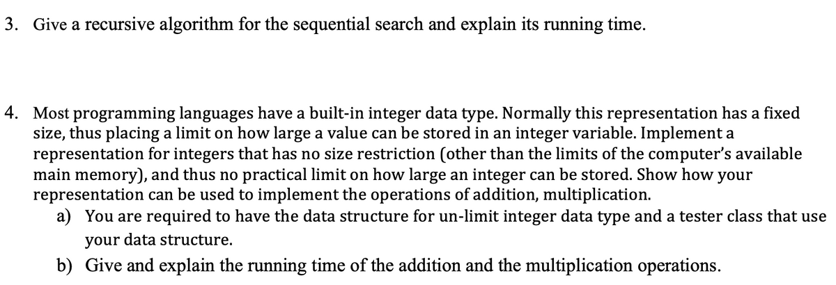 3. Give a recursive algorithm for the sequential search and explain its running time.
4. Most programming languages have a built-in integer data type. Normally this representation has a fixed
size, thus placing a limit on how large a value can be stored in an integer variable. Implement a
representation for integers that has no size restriction (other than the limits of the computer's available
main memory), and thus no practical limit on how large an integer can be stored. Show how your
representation can be used to implement the operations of addition, multiplication.
a) You are required to have the data structure for un-limit integer data type and a tester class that use
your data structure.
b) Give and explain the running time of the addition and the multiplication operations.
