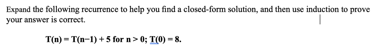 Expand the following recurrence to help you find a closed-form solution, and then use induction to prove
your answer is correct.
T(n) = T(n-1) + 5 for n> 0; T(0) = 8.
