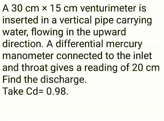 A 30 cm x 15 cm venturimeter is
inserted in a vertical pipe carrying
water, flowing in the upward
direction. A differential mercury
manometer connected to the inlet
and throat gives a reading of 20 cm
Find the discharge.
Take Cd= 0.98.
