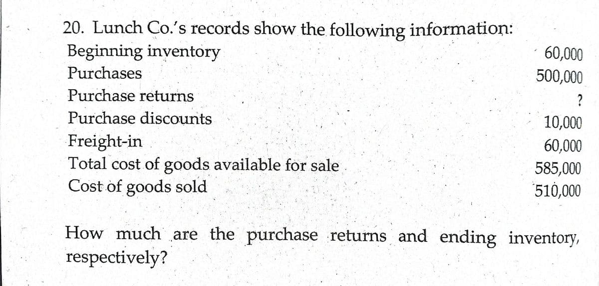 20. Lunch Co.'s records show the following information:
Beginning inventory
Purchases
60,000
500,000
Purchase returns
?
Purchase discounts
10,000
Freight-in
Total cost of goods available for sale
Cost of goods sold
60,000
585,000
510,000
How much are the purchase returns and ending inventory,
respectively?
