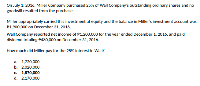 On July 1, 2016, Miller Company purchased 25% of Wall Company's outstanding ordinary shares and no
goodwill resulted from the purchase.
Miller appropriately carried this investment at equity and the balance in Miller's investment account was
P1,900,000 on December 31, 2016.
Wall Company reported net income of P1,200,000 for the year ended December 1, 2016, and paid
dividend totaling P480,000 on December 31, 2016.
How much did Miller pay for the 25% interest in Wall?
a. 1,720,000
b. 2,020,000
c. 1,870,000
d. 2,170,000
