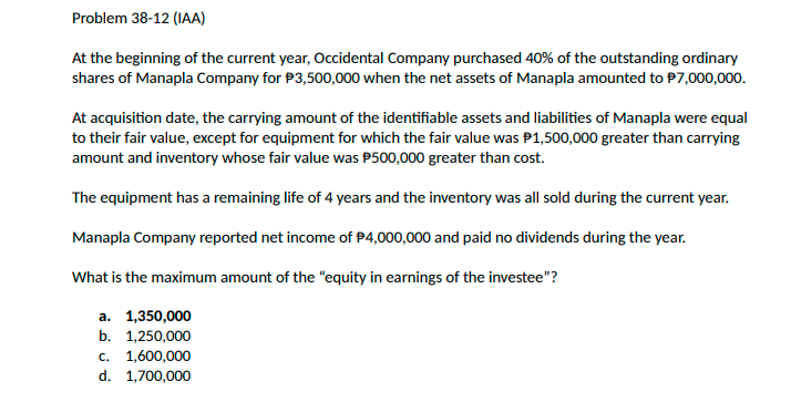 Problem 38-12 (IAA)
At the beginning of the current year, Occidental Company purchased 40% of the outstanding ordinary
shares of Manapla Company for P3,500,000 when the net assets of Manapla amounted to P7,000,000.
At acquisition date, the carrying amount of the identifiable assets and liabilities of Manapla were equal
to their fair value, except for equipment for which the fair value was P1,500,000 greater than carrying
amount and inventory whose fair value was P500,000 greater than cost.
The equipment has a remaining life of 4 years and the inventory was all sold during the current year.
Manapla Company reported net income of P4,000,000 and paid no dividends during the year.
What is the maximum amount of the "equity in earnings of the investee"?
а. 1,350,000
b. 1,250,000
с. 1,600,000
d. 1,700,000

