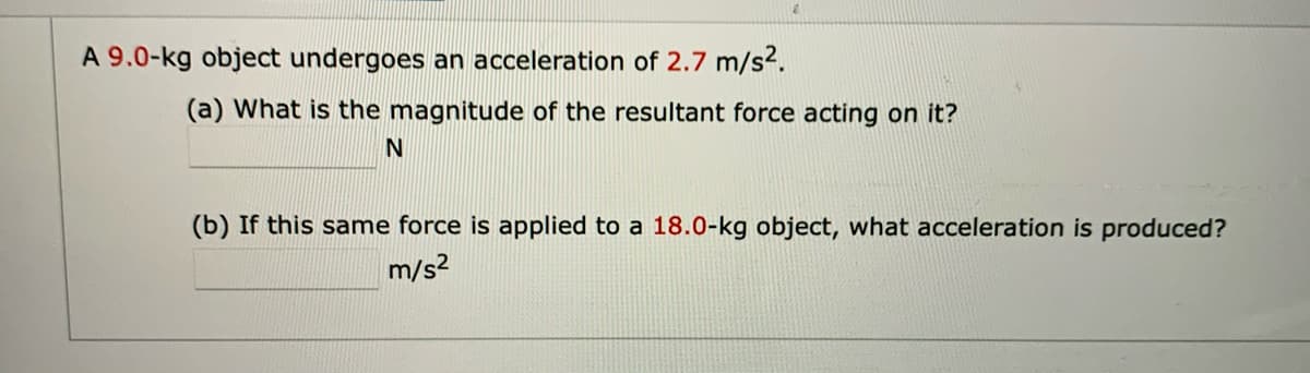 A 9.0-kg object undergoes an acceleration of 2.7 m/s2.
(a) What is the magnitude of the resultant force acting on it?
(b) If this same force is applied to a 18.0-kg object, what acceleration is produced?
m/s2
