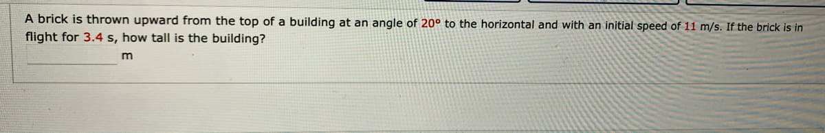 A brick is thrown upward from the top of a building at an angle of 20° to the horizontal and with an initial speed of 11 m/s. If the brick is in
flight for 3.4 s, how tall is the building?
m
