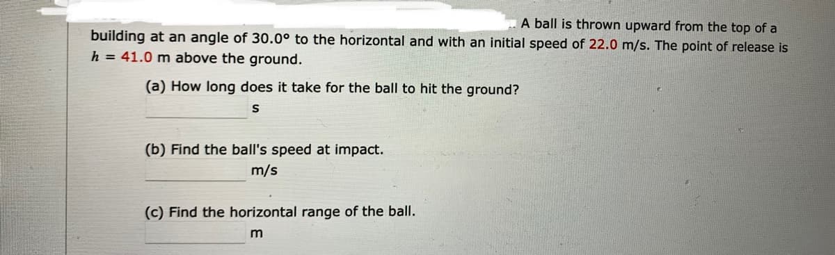 A ball is thrown upward from the top of a
building at an angle of 30.0° to the horizontal and with an initial speed of 22.0 m/s. The point of release is
h = 41.0 m above the ground.
(a) How long does it take for the ball to hit the ground?
(b) Find the ball's speed at impact.
m/s
(c) Find the horizontal range of the ball.
