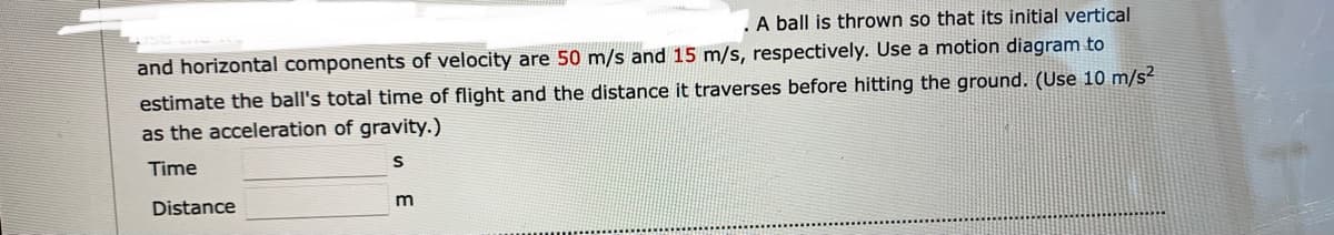 A ball is thrown so that its initial vertical
and horizontal components of velocity are 50 m/s and 15 m/s, respectively. Use a motion diagram to
estimate the ball's total time of flight and the distance it traverses before hitting the ground. (Use 10 m/s²
as the acceleration of gravity.)
Time
Distance
m
