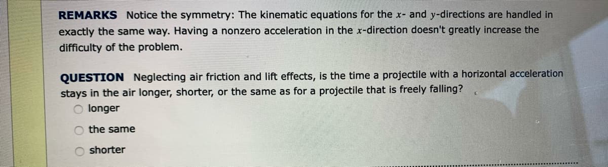 REMARKS Notice the symmetry: The kinematic equations for the x- and y-directions are handled in
exactly the same way. Having a nonzero acceleration in the x-direction doesn't greatly increase the
difficulty of the problem.
QUESTION Neglecting air friction and lift effects, is the time a projectile with a horizontal acceleration
stays in the air longer, shorter, or the same as for a projectile that is freely falling?
longer
O the same
O shorter

