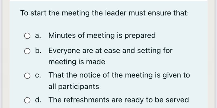 To start the meeting the leader must ensure that:
a. Minutes of meeting is prepared
O b. Everyone are at ease and setting for
meeting is made
c. That the notice of the meeting is given to
all participants
d. The refreshments are ready to be served
