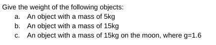 Give the weight of the following objects:
a. An object with a mass of 5kg
b. An object with a mass of 15kg
c. An object with a mass of 15kg on the moon, where g=1.6
