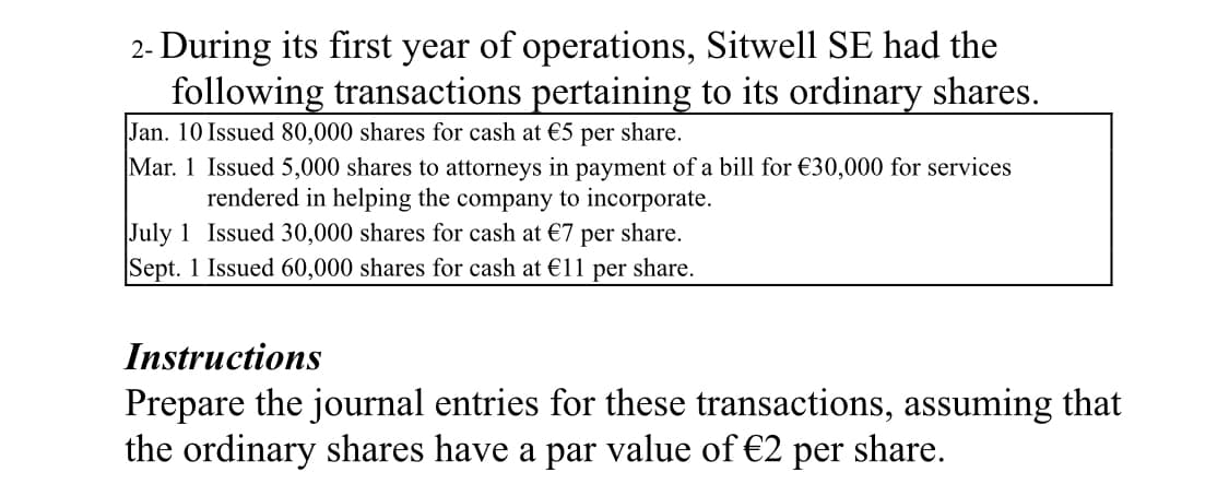 2- During its first year of operations, Sitwell SE had the
following transactions pertaining to its ordinary shares.
Jan. 10 Issued 80,000 shares for cash at €5 per share.
Mar. 1 Issued 5,000 shares to attorneys in payment of a bill for €30,000 for services
rendered in helping the company to incorporate.
July 1 Issued 30,000 shares for cash at €7 per share.
Sept. 1 Issued 60,000 shares for cash at €11 per share.
Instructions
Prepare the journal entries for these transactions, assuming that
the ordinary shares have a par value of €2 per share.
