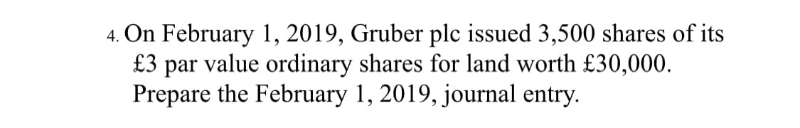 4. On February 1, 2019, Gruber plc issued 3,500 shares of its
£3 par value ordinary shares for land worth £30,000.
Prepare the February 1, 2019, journal entry.
