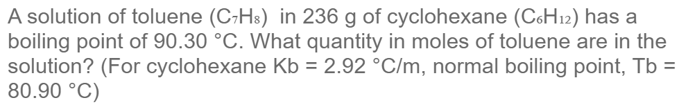 A solution of toluene (C-Hs) in 236 g of cyclohexane (C6H12) has a
boiling point of 90.30 °C. What quantity in moles of toluene are in the
solution? (For cyclohexane Kb = 2.92 °C/m, normal boiling point, Tb =
80.90 °C)
