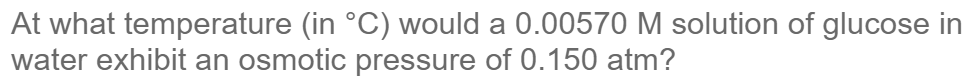 At what temperature (in °C) would a 0.00570 M solution of glucose in
water exhibit an osmotic pressure of 0.150 atm?
