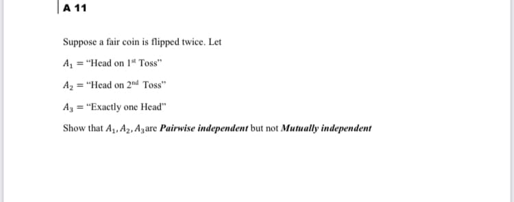 |A 11
Suppose a fair coin is flipped twice. Let
A, = "Head on 1ª Toss"
A2 = "Head on 2nd Toss"
Az = "Exactly one Head"
Show that A,, A2, Azare Pairwise independent but not Mutually independent
