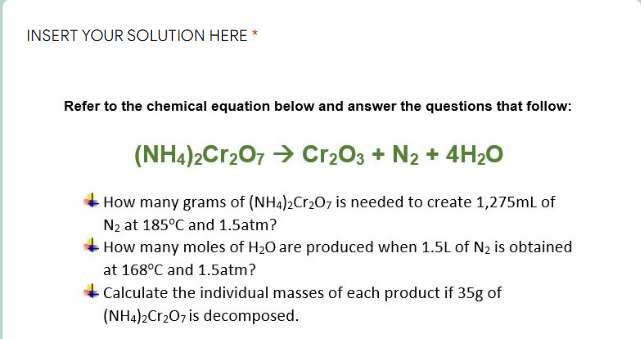 INSERT YOUR SOLUTION HERE *
Refer to the chemical equation below and answer the questions that follow:
(NH4)2Cr2O7 → Cr2O3 + N2 + 4H₂O
How many grams of (NH4)2Cr₂O7 is needed to create 1,275mL of
N₂ at 185°C and 1.5atm?
How many moles of H₂O are produced when 1.5L of N₂ is obtained
at 168°C and 1.5atm?
Calculate the individual masses of each product if 35g of
(NH4)2Cr2O7 is decomposed.