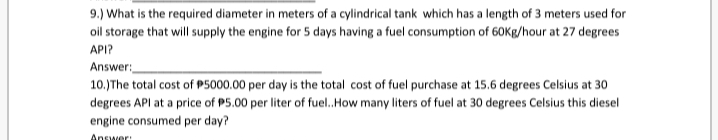 9.) What is the required diameter in meters of a cylindrical tank which has a length of 3 meters used for
oil storage that will supply the engine for 5 days having a fuel consumption of 60Kg/hour at 27 degrees
API?
Answer:
10.)The total cost of P5000.00 per day is the total cost of fuel purchase at 15.6 degrees Celsius at 30
degrees API at a price of P5.00 per liter of fuel.How many liters of fuel at 30 degrees Celsius this diesel
engine consumed per day?
Answer
