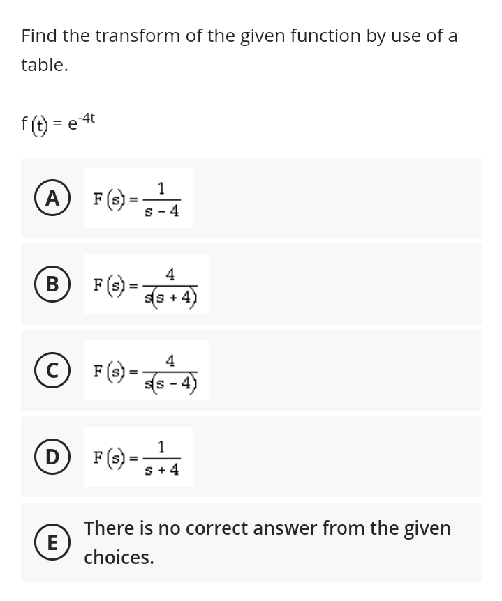 Find the transform of the given function by use of a
table.
f(t) = e-4t
1
A F(S)-¹4
B
C
F (S) = 75+4)
(E)
F (s) =
DF (S) =
4
s(s-4)
1
S + 4
There is no correct answer from the given
choices.