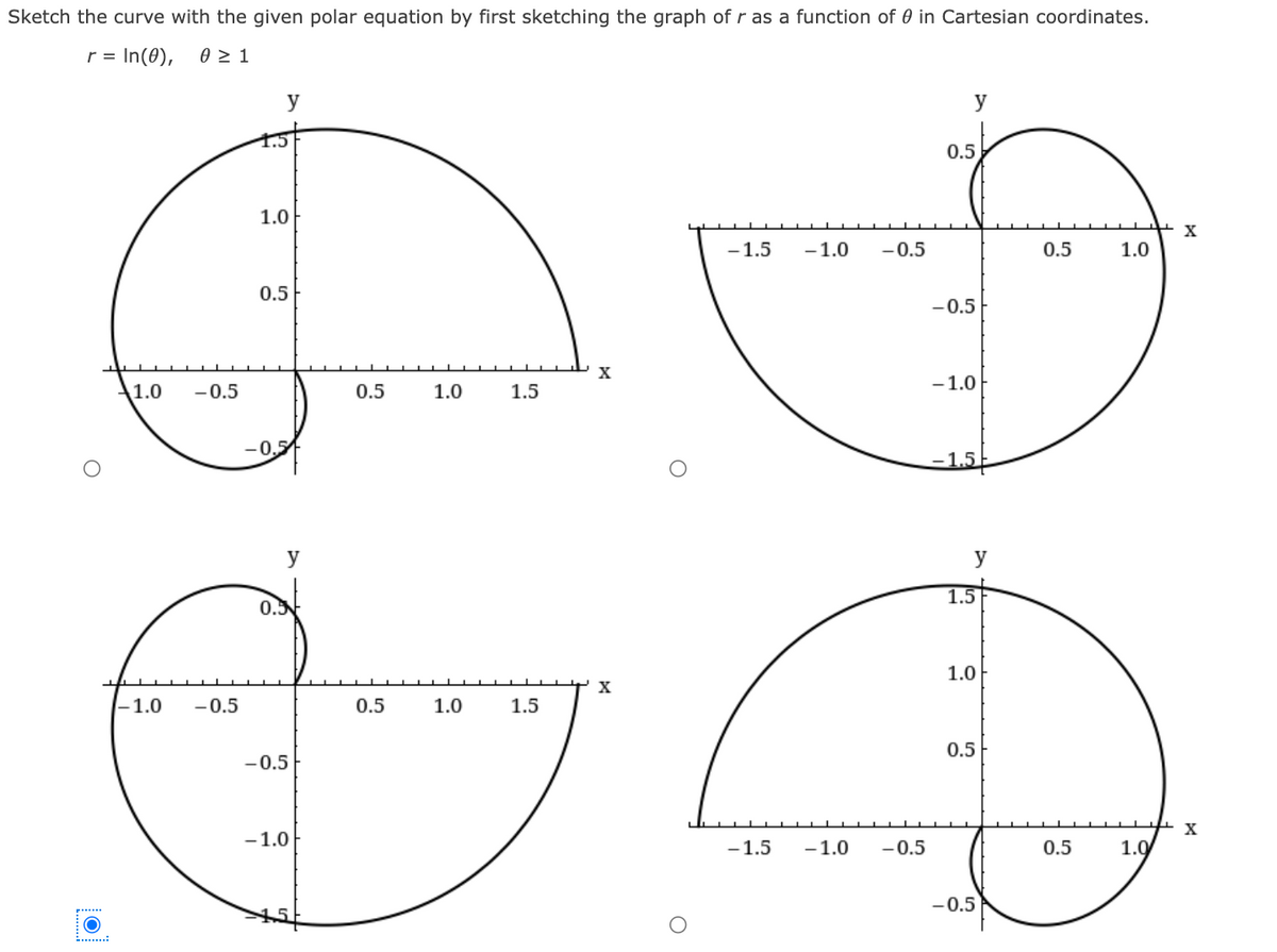 Sketch the curve with the given polar equation by first sketching the graph of r as a function of 0 in Cartesian coordinates.
r = In(0),
y
y
0.5
1.0
X
-1.5
-1.0
-0.5
0.5
1.0
0.5
-0.5
X
-1.0
1.0
-0.5
0.5
1.0
1.5
–0,5
-1.5
y
y
1.5
0.5
1.0
X
-1.0
-0.5
0.5
1.0
1.5
0.5
-0.5
-1.0
-1.5
-1.0
-0.5
0.5
1.0
-0.5
