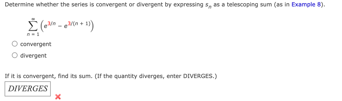 Determine whether the series is convergent or divergent by expressing s, as a telescoping sum (as in Example 8).
E (e3/n - e3/(n + 1)
n = 1
convergent
divergent
If it is convergent, find its sum. (If the quantity diverges, enter DIVERGES.)
DIVERGES
