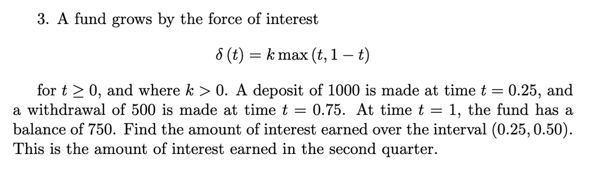 3. A fund grows by the force of interest
8 (t)
= k max (t, 1 t)
for t > 0, and where k > 0. A deposit of 1000 is made at time t = 0.25, and
a withdrawal of 500 is made at time t
0.75. At time t
1, the fund has a
balance of 750. Find the amount of interest earned over the interval (0.25,0.50).
This is the amount of interest earned in the second quarter.
