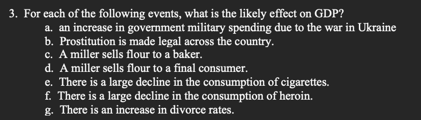 3. For each of the following events, what is the likely effect on GDP?
a. an increase in government military spending due to the war in Ukraine
b. Prostitution is made legal across the country.
c. A miller sells flour to a baker.
d. A miller sells flour to a final consumer.
e. There is a large decline in the consumption of cigarettes.
f. There is a large decline in the consumption of heroin.
g. There is an increase in divorce rates.
