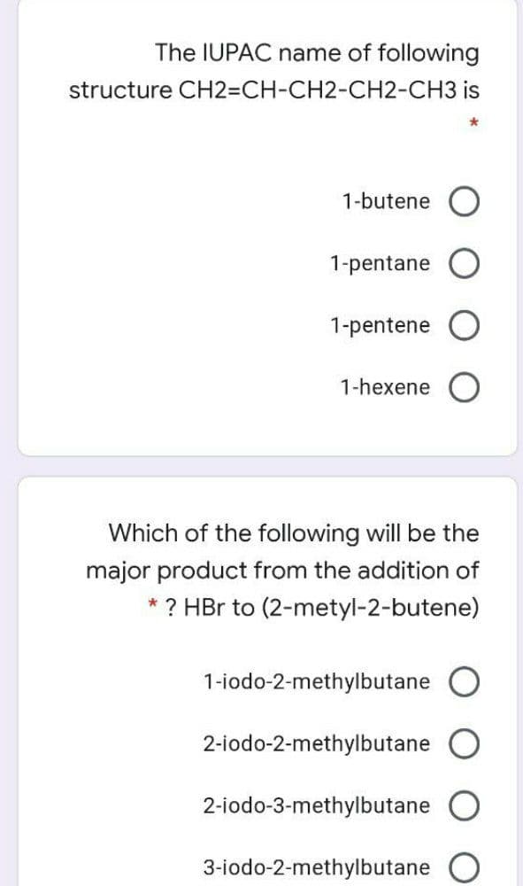 The IUPAC name of following
structure CH23DCH-CH2-CH2-CH3 is
1-butene O
1-pentane
1-pentene
1-hexene
Which of the following will be the
major product from the addition of
* ? HBr to (2-metyl-2-butene)
1-iodo-2-methylbutane
2-iodo-2-methylbutane
2-iodo-3-methylbutane
3-iodo-2-methylbutane

