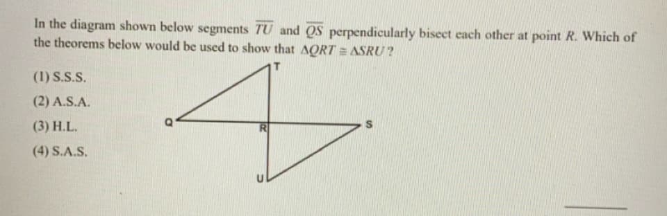 In the diagram shown below segments TU and QS perpendicularly bisect each other at point R. Which of
the theorems below would be used to show that AQRT = ASRU ?
(1) S.S.S.
(2) A.S.A.
(3) H.L.
S
(4) S.A.S.
