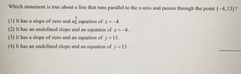 Which statement is true about a line that runs parallel to the x-axis and passes through the point (-4, 13)?
(1) It has a slope of zero and al equation of x -4.
(2) It has an undefined slope and an equation ofx=-4.
(3) It has a slope of zero and an equation of y 13.
(4) It has an undefined slope and an equation of y 13.
