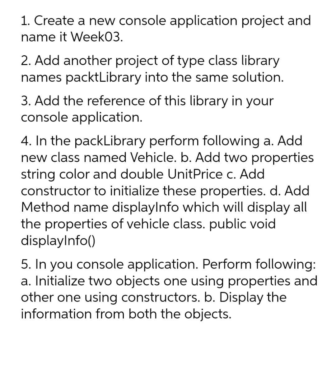1. Create a new console application project and
name it Week03.
2. Add another project of type class library
names packtLibrary into the same solution.
3. Add the reference of this library in your
console application.
4. In the packLibrary perform following a. Add
new class named Vehicle. b. Add two properties
string color and double UnitPrice c. Add
constructor to initialize these properties. d. Add
Method name displaylnfo which will display all
the properties of vehicle class. public void
displaylnfo()
5. In you console application. Perform following:
a. Initialize two objects one using properties and
other one using constructors. b. Display the
information from both the objects.
