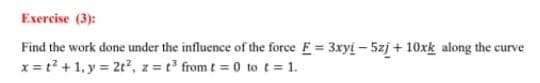 Exercise (3):
Find the work done under the influence of the force E = 3xyi – 5zj + 10xk along the curve
x = t? + 1, y = 2t, z = t° from t = 0 to t = 1.
%3D
