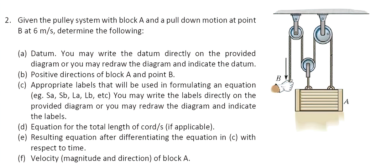 2. Given the pulley system with block A and a pull down motion at point
B at 6 m/s, determine the following:
(a) Datum. You may write the datum directly on the provided
diagram or you may redraw the diagram and indicate the datum.
(b) Positive directions of block A and point B.
(c) Appropriate labels that will be used in formulating an equation
(eg. Sa, Sb, La, Lb, etc) You may write the labels directly on the
В
A
provided diagram or you may redraw the diagram and indicate
the labels.
(d) Equation for the total length of cord/s (if applicable).
(e) Resulting equation after differentiating the equation in (c) with
respect to time.
(f) Velocity (magnitude and direction) of block A.
